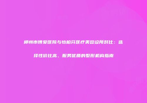 柳州市博爱医院与怡柏芬医疗美容诊所对比：选择性价比高、服务优质的整形机构指南