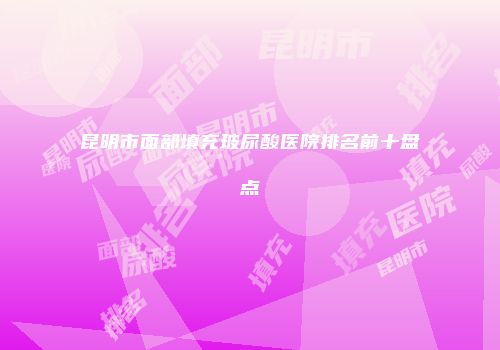 昆明市面部填充玻尿酸医院排名前十盘点