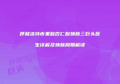 呼和浩特市果酸杏仁酸焕肤三巨头医生详解及焕肤周期解读