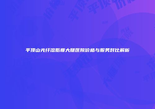 平顶山光纤溶脂瘦大腿医院价格与服务对比解析