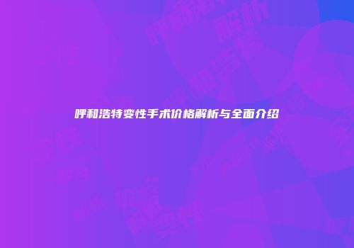 呼和浩特变性手术价格解析与全面介绍