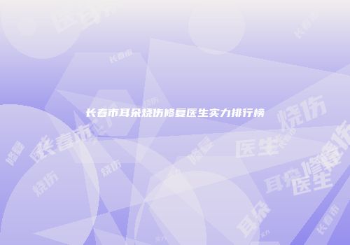 长春市耳朵烧伤修复医生实力排行榜