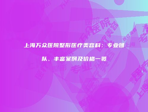 上海万众医院整形医疗美容科：专业团队、丰富案例及价格一览