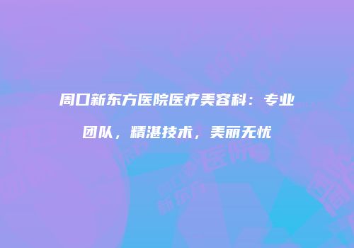 周口新东方医院医疗美容科：专业团队，精湛技术，美丽无忧