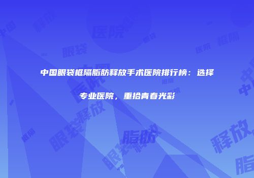 中国眼袋框隔脂肪释放手术医院排行榜：选择专业医院，重拾青春光彩
