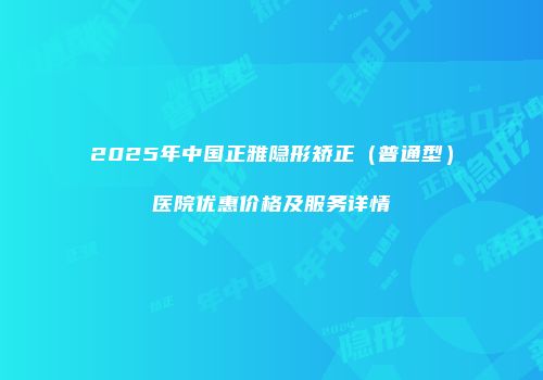 2025年中国正雅隐形矫正（普通型）医院优惠价格及服务详情
