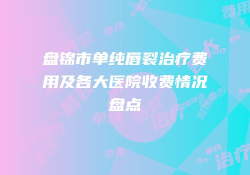 盘锦市单纯唇裂治疗费用及各大医院收费情况盘点