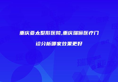 重庆亚太整形医院,重庆瑞俪医疗门诊分析哪家效果更好