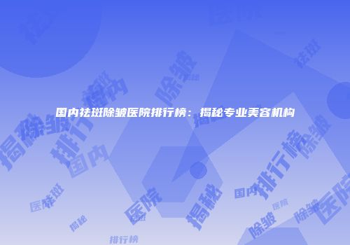 国内祛斑除皱医院排行榜：揭秘专业美容机构