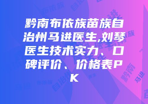 黔南布依族苗族自治州马进医生,刘琴医生技术实力、口碑评价、价格表PK