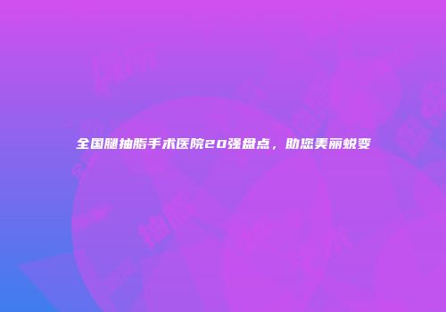 全国腿抽脂手术医院20强盘点，助您美丽蜕变