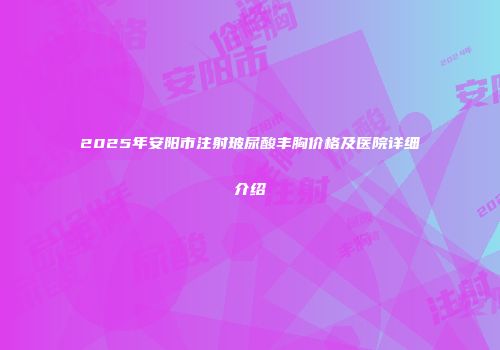 2025年安阳市注射玻尿酸丰胸价格及医院详细介绍