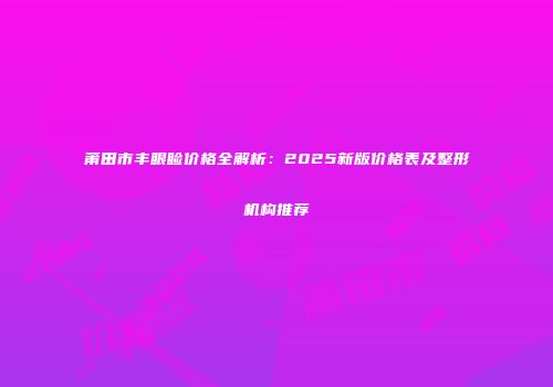 莆田市丰眼睑价格全解析：2025新版价格表及整形机构推荐