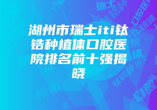 湖州市瑞士iti钛锆种植体口腔医院排名前十强揭晓