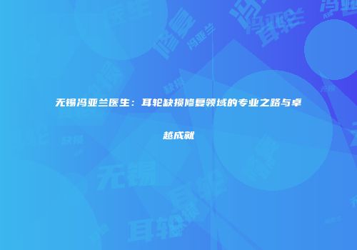 无锡冯亚兰医生：耳轮缺损修复领域的专业之路与卓越成就