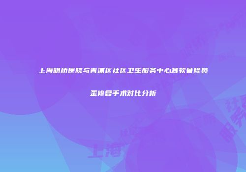 上海明桥医院与青浦区社区卫生服务中心耳软骨隆鼻歪修复手术对比分析
