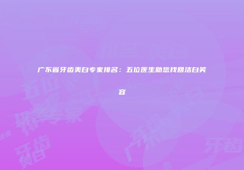 广东省牙齿美白专家排名：五位医生助您找回洁白笑容
