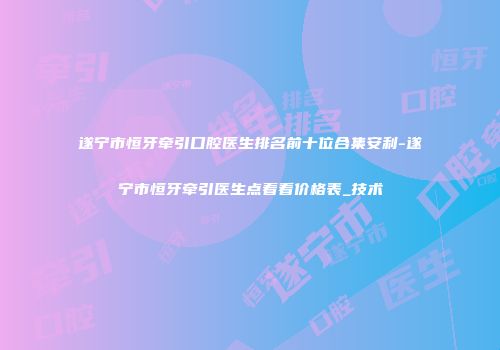 遂宁市恒牙牵引口腔医生排名前十位合集安利-遂宁市恒牙牵引医生点着看价格表_技术