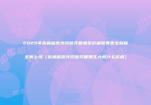 2025年吉林省激光切除牙龈增生价格收费表全新版全新上线（吉林省激光切除牙龈增生大概什么价格）