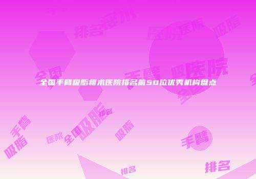 全国手臂吸脂瘦术医院排名前50位优秀机构盘点