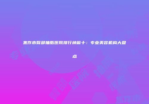 焦作市臀部抽脂医院排行榜前十：专业美容机构大盘点