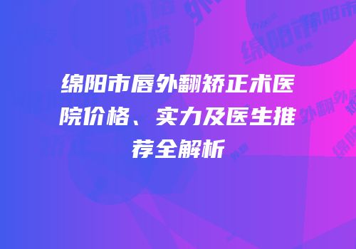 绵阳市唇外翻矫正术医院价格、实力及医生推荐全解析