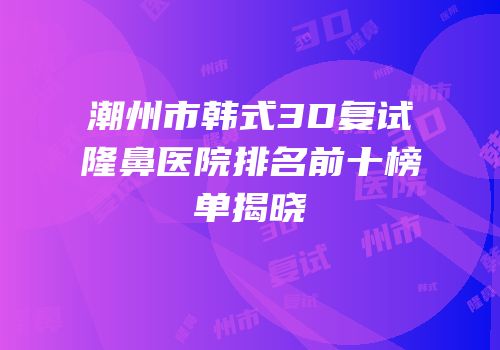 潮州市韩式3D复试隆鼻医院排名前十榜单揭晓