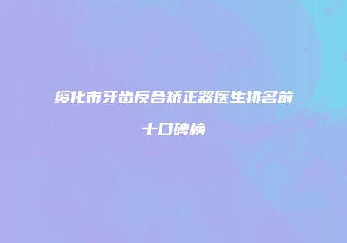 绥化市牙齿反合矫正器医生排名前十口碑榜