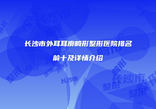 长沙市外耳耳廓畸形整形医院排名前十及详情介绍