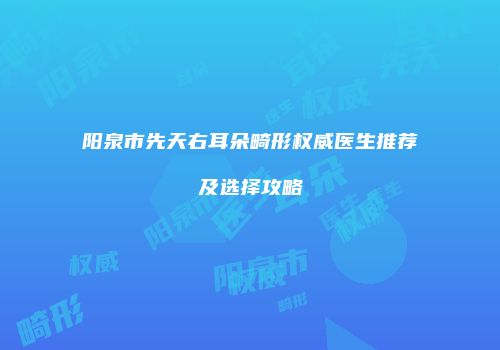 阳泉市先天右耳朵畸形权威医生推荐及选择攻略