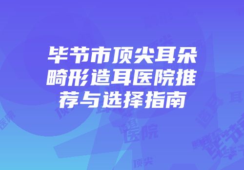 毕节市顶尖耳朵畸形造耳医院推荐与选择指南