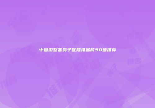 中国微整容鼻子医院排名前50佳推荐