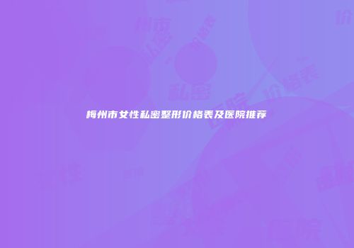 梅州市女性私密整形价格表及医院推荐