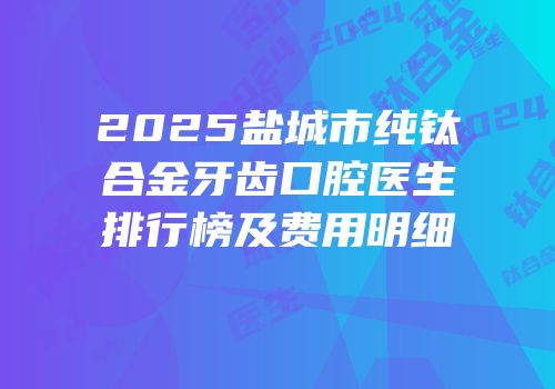 2025盐城市纯钛合金牙齿口腔医生排行榜及费用明细