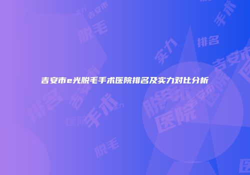 吉安市e光脱毛手术医院排名及实力对比分析