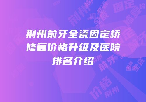荆州前牙全瓷固定桥修复价格升级及医院排名介绍