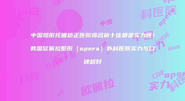 中国隐形托槽矫正医院排名前十佳都是实力医！韩国欧佩拉整形（opera）外科医院实力与口碑超好