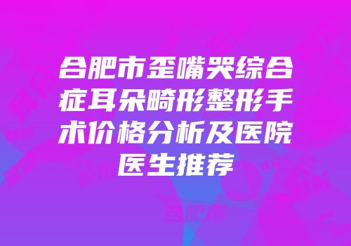 合肥市歪嘴哭综合症耳朵畸形整形手术价格分析及医院医生推荐