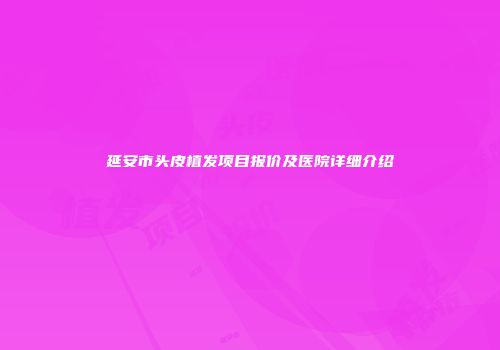 延安市头皮植发项目报价及医院详细介绍