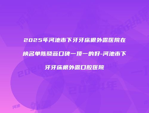 2025年河池市下牙牙床根外露医院在榜名单陈晓蕊口碑一顶一的好-河池市下牙牙床根外露口腔医院