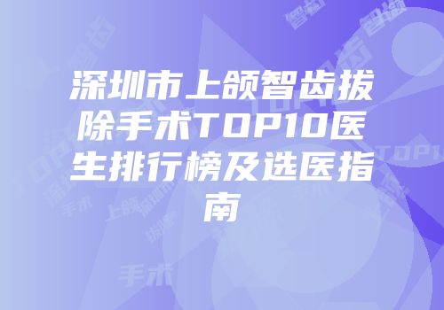 深圳市上颌智齿拔除手术TOP10医生排行榜及选医指南