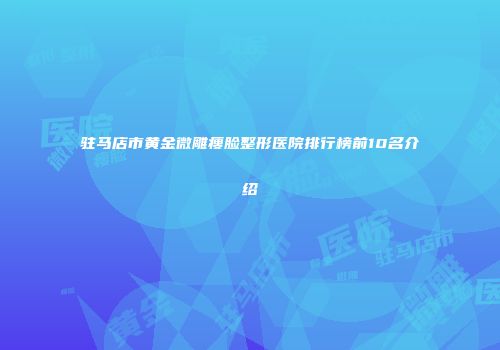 驻马店市黄金微雕瘦脸整形医院排行榜前10名介绍