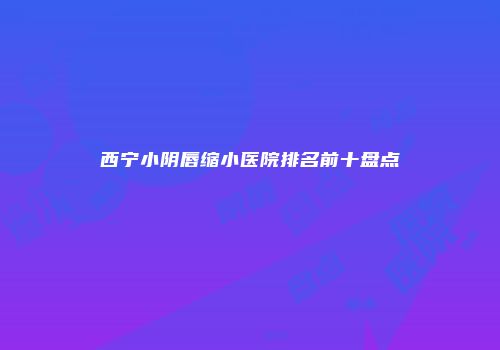 西宁小阴唇缩小医院排名前十盘点