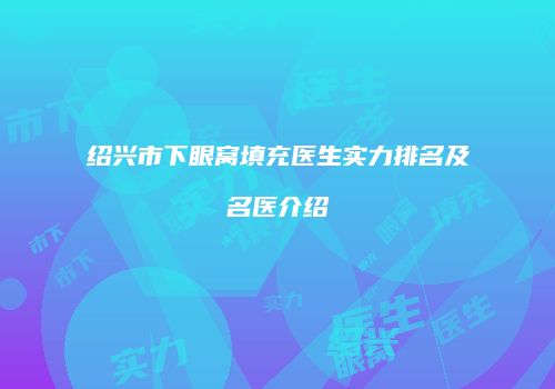 绍兴市下眼窝填充医生实力排名及名医介绍