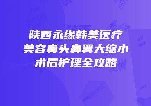 陕西永缘韩美医疗美容鼻头鼻翼大缩小术后护理全攻略