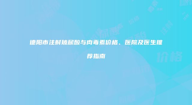 德阳市注射玻尿酸与肉毒素价格、医院及医生推荐指南