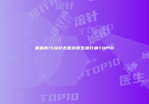 晋城市15滚针去痘坑医生排行榜TOP10