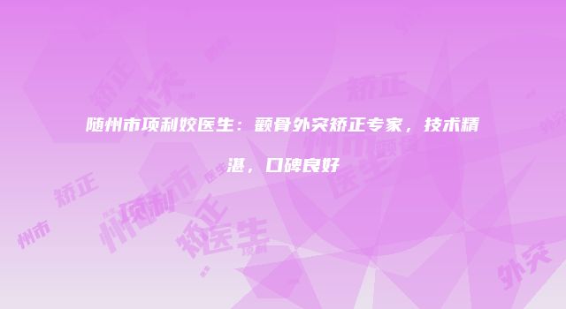 随州市项利姣医生：颧骨外突矫正专家，技术精湛，口碑良好