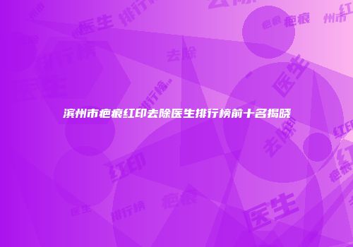 滨州市疤痕红印去除医生排行榜前十名揭晓