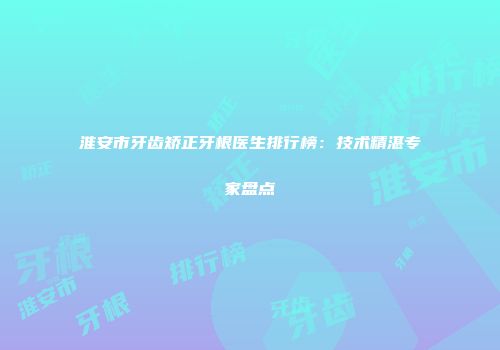 淮安市牙齿矫正牙根医生排行榜：技术精湛专家盘点